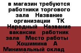 в магазин требуются работники торгового зала › Название организации ­ ТК Народный › Название вакансии ­ работник зала › Место работы ­ Хошимина 14А › Минимальный оклад ­ 23 000 › Максимальный оклад ­ 30 000 - Ленинградская обл., Санкт-Петербург г. Работа » Вакансии   . Ленинградская обл.,Санкт-Петербург г.